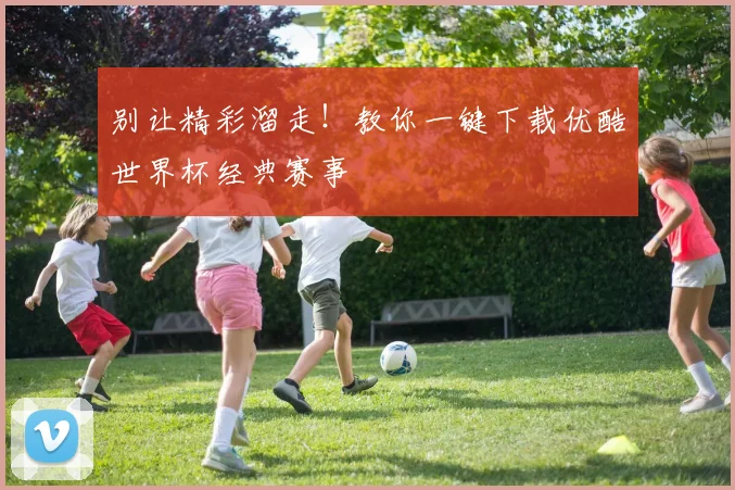 别让精彩溜走！教你一键下载优酷世界杯经典赛事
