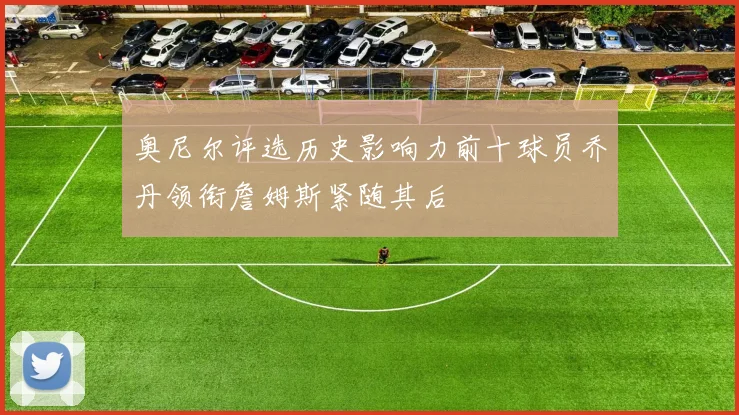 奥尼尔评选历史影响力前十球员乔丹领衔詹姆斯紧随其后