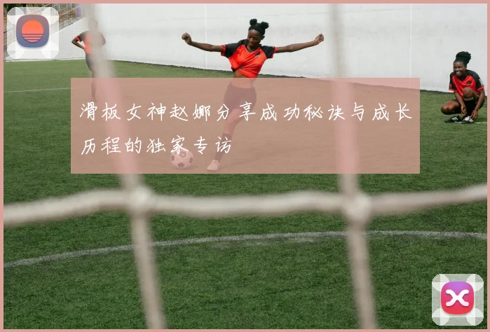 滑板女神赵娜分享成功秘诀与成长历程的独家专访