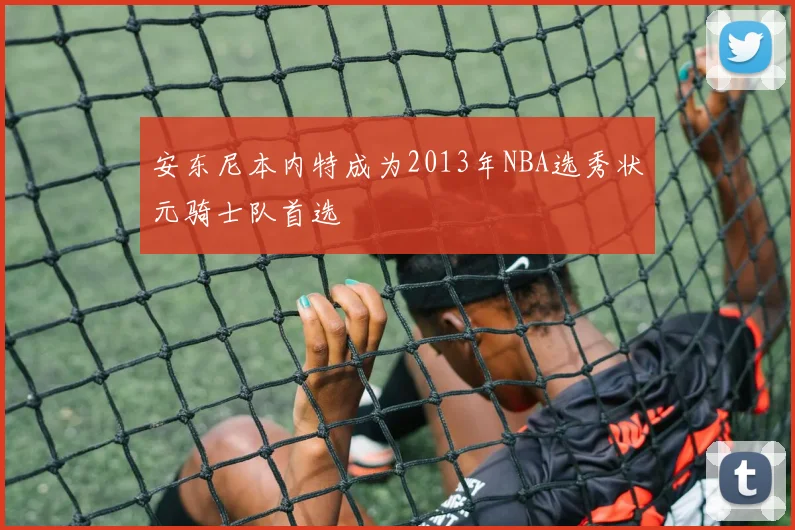 安东尼本内特成为2013年NBA选秀状元骑士队首选