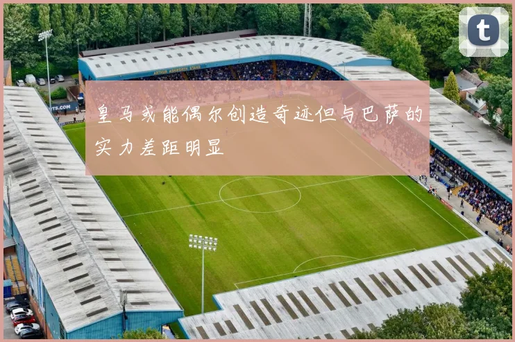 皇马或能偶尔创造奇迹但与巴萨的实力差距明显
