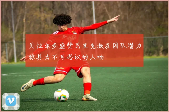 贝拉尔多盛赞恩里克激发团队潜力称其为不可思议的人物