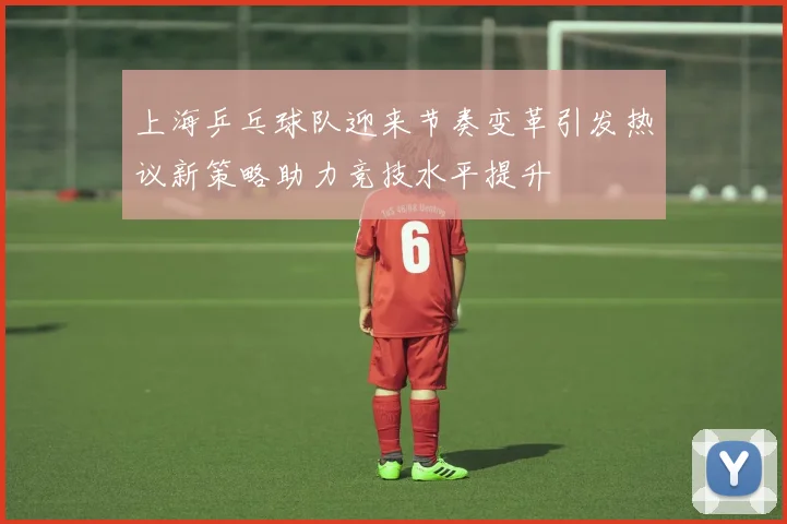 上海乒乓球队迎来节奏变革引发热议新策略助力竞技水平提升